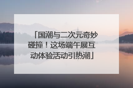 国潮与二次元奇妙碰撞！这场端午展互动体验活动引热潮