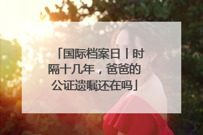 国际档案日丨时隔十几年，爸爸的公证遗嘱还在吗