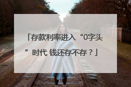 存款利率进入“0字头”时代 钱还存不存？