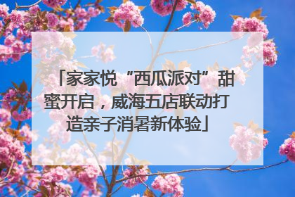 家家悦“西瓜派对”甜蜜开启，威海五店联动打造亲子消暑新体验