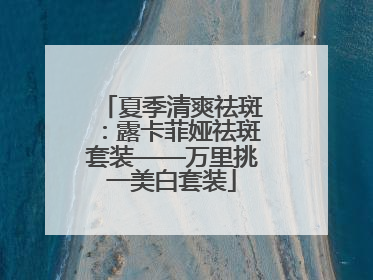 夏季清爽祛斑：露卡菲娅祛斑套装——万里挑一美白套装