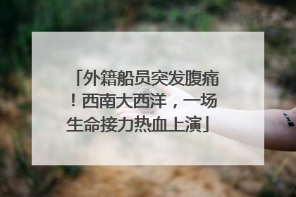 外籍船员突发腹痛！西南大西洋，一场生命接力热血上演