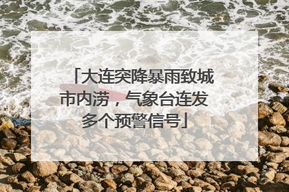 大连突降暴雨致城市内涝，气象台连发多个预警信号