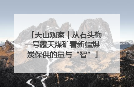 天山观察｜从石头梅一号露天煤矿看新疆煤炭保供的量与“智”