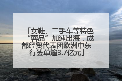 女鞋、二手车等特色“蓉品”加速出海，成都经贸代表团欧洲中东行签单逾3.7亿元