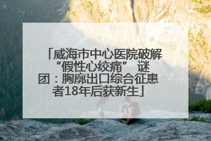 威海市中心医院破解 “假性心绞痛” 谜团：胸廓出口综合征患者18年后获新生