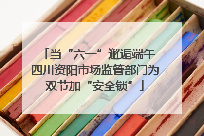 当“六一”邂逅端午 四川资阳市场监管部门为双节加“安全锁”