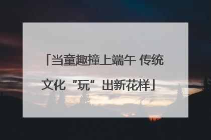当童趣撞上端午 传统文化“玩”出新花样