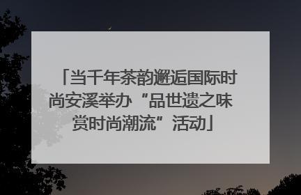当千年茶韵邂逅国际时尚安溪举办“品世遗之味 赏时尚潮流”活动