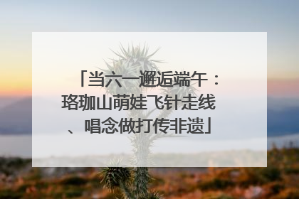 当六一邂逅端午：珞珈山萌娃飞针走线、唱念做打传非遗