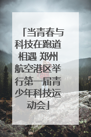 当青春与科技在跑道相遇 郑州航空港区举行第一届青少年科技运动会