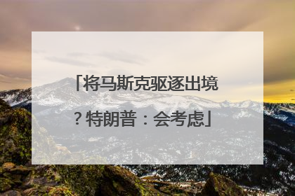 将马斯克驱逐出境？特朗普：会考虑