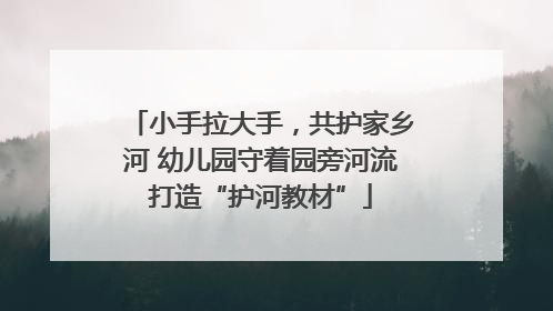 小手拉大手，共护家乡河 幼儿园守着园旁河流打造“护河教材”