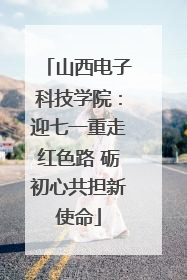 山西电子科技学院：迎七一重走红色路 砺初心共担新使命