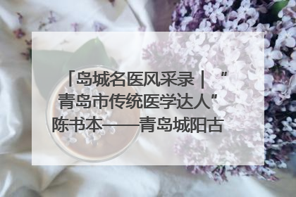 岛城名医风采录｜“青岛市传统医学达人”陈书本——青岛城阳古镇正骨医院骨伤科