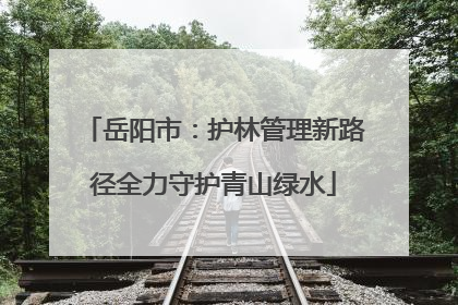岳阳市：护林管理新路径全力守护青山绿水