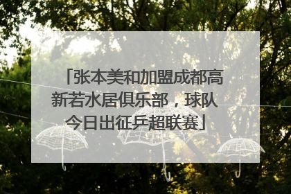 张本美和加盟成都高新若水居俱乐部，球队今日出征乒超联赛