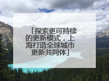 探索更可持续的更新模式，上海打造全球城市更新共同体