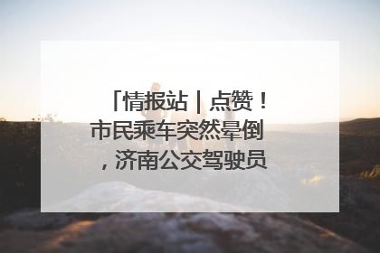 情报站｜点赞！市民乘车突然晕倒，济南公交驾驶员和乘客热心相助