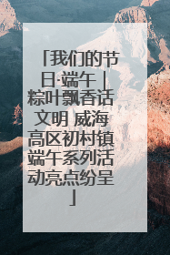 我们的节日·端午｜粽叶飘香话文明 威海高区初村镇端午系列活动亮点纷呈
