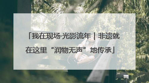 我在现场·光影流年｜非遗就在这里“润物无声”地传承