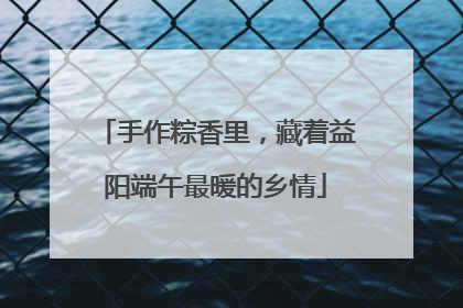 手作粽香里，藏着益阳端午最暖的乡情