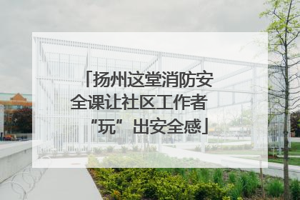 扬州这堂消防安全课让社区工作者“玩”出安全感