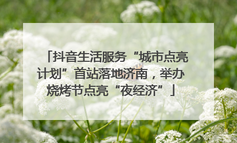 抖音生活服务“城市点亮计划”首站落地济南，举办烧烤节点亮“夜经济”