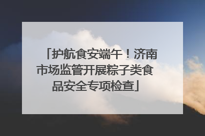 护航食安端午！济南市场监管开展粽子类食品安全专项检查