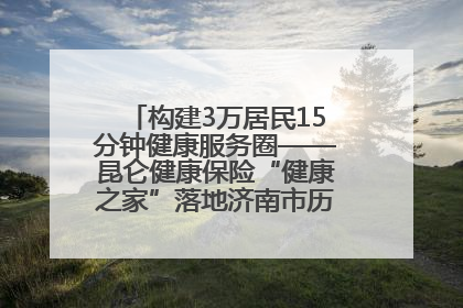 构建3万居民15分钟健康服务圈——昆仑健康保险“健康之家”落地济南市历城区鲍山街道