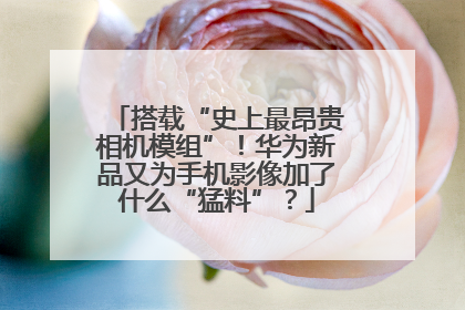 搭载“史上最昂贵相机模组”！华为新品又为手机影像加了什么“猛料”？