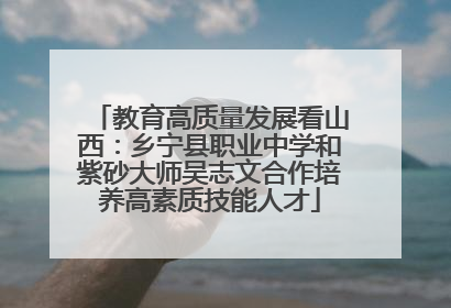 教育高质量发展看山西：乡宁县职业中学和紫砂大师吴志文合作培养高素质技能人才