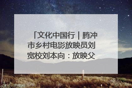 文化中国行｜腾冲市乡村电影放映员刘宽校刘本向：放映父子兵 接力光影梦