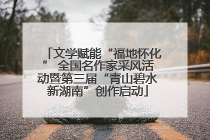 文学赋能“福地怀化” 全国名作家采风活动暨第三届“青山碧水新湖南”创作启动