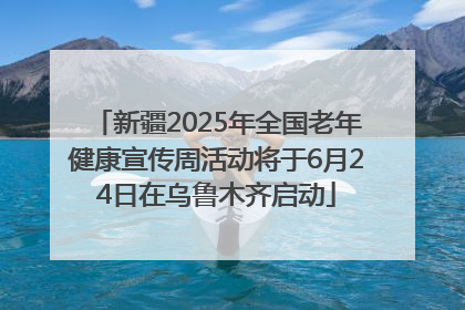 新疆2025年全国老年健康宣传周活动将于6月24日在乌鲁木齐启动
