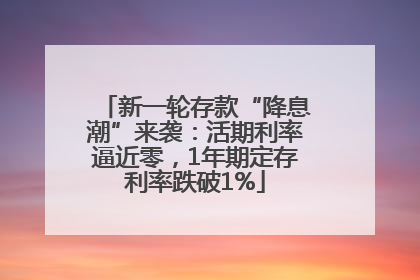 新一轮存款“降息潮”来袭：活期利率逼近零，1年期定存利率跌破1%