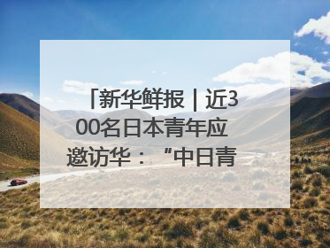 新华鲜报｜近300名日本青年应邀访华：“中日青年可以创造更好的未来”