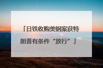 日铁收购美钢案获特朗普有条件“放行”