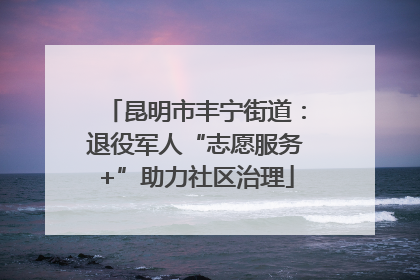 昆明市丰宁街道：退役军人“志愿服务+”助力社区治理