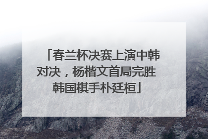 春兰杯决赛上演中韩对决，杨楷文首局完胜韩国棋手朴廷桓