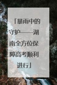 暴雨中的守护——湖南全方位保障高考顺利进行