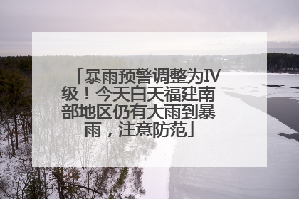 暴雨预警调整为Ⅳ级！今天白天福建南部地区仍有大雨到暴雨，注意防范