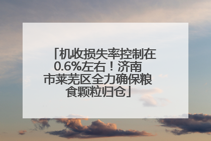 机收损失率控制在0.6%左右！济南市莱芜区全力确保粮食颗粒归仓