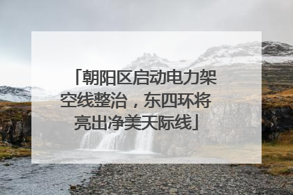 朝阳区启动电力架空线整治，东四环将亮出净美天际线