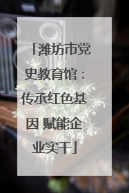 潍坊市党史教育馆：传承红色基因 赋能企业实干
