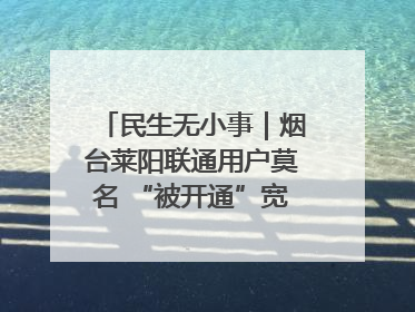 民生无小事｜烟台莱阳联通用户莫名 “被开通”宽带，40 个月扣费无人知