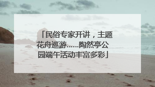 民俗专家开讲，主题花舟巡游……陶然亭公园端午活动丰富多彩