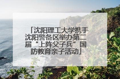 沈阳理工大学携手沈阳警备区举办第二届“上阵父子兵”国防教育亲子活动