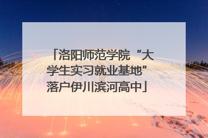 洛阳师范学院“大学生实习就业基地”落户伊川滨河高中