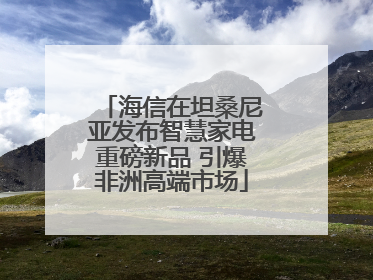 海信在坦桑尼亚发布智慧家电重磅新品 引爆非洲高端市场